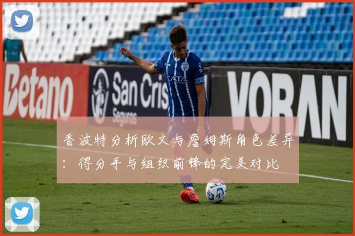 香波特分析欧文与詹姆斯角色差异：得分手与组织前锋的完美对比