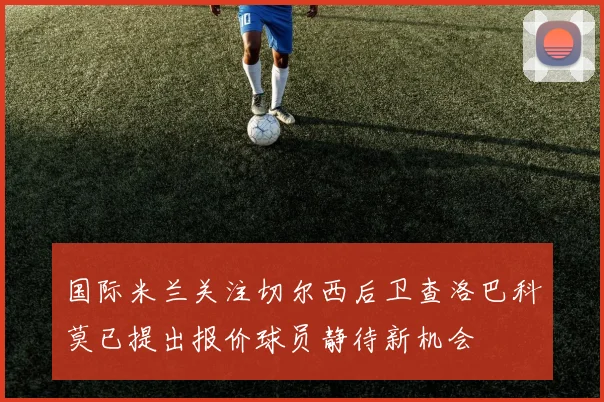 国际米兰关注切尔西后卫查洛巴科莫已提出报价球员静待新机会