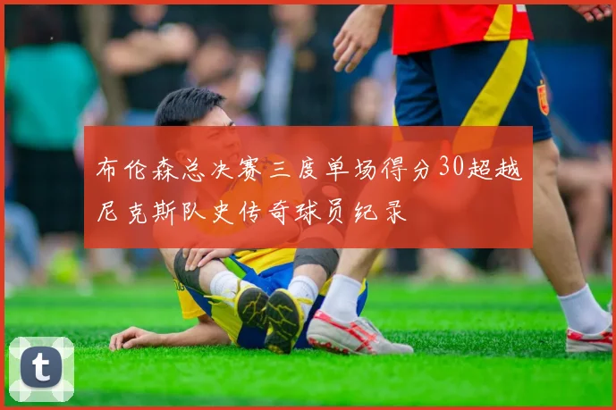 布伦森总决赛三度单场得分30超越尼克斯队史传奇球员纪录