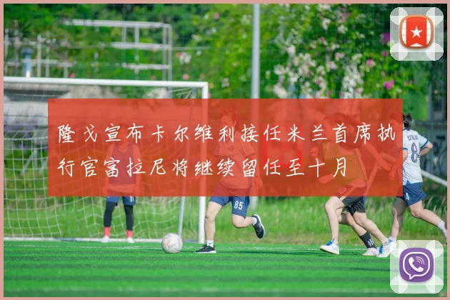 隆戈宣布卡尔维利接任米兰首席执行官富拉尼将继续留任至十月