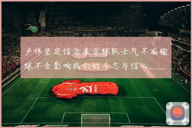 卢伟坚定信念表示球队士气不减输球不会影响我们的斗志与信心