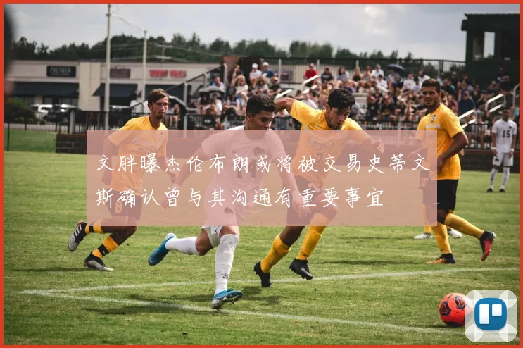 文胖曝杰伦布朗或将被交易史蒂文斯确认曾与其沟通有重要事宜