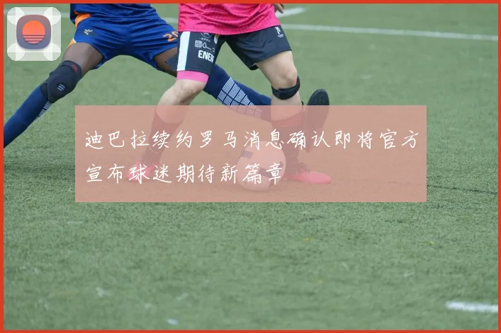 迪巴拉续约罗马消息确认即将官方宣布球迷期待新篇章