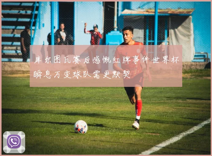 库尔图瓦赛后感慨红牌事件世界杯瞬息万变球队需更默契
