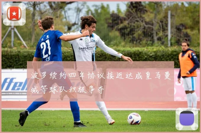 波罗续约四年协议接近达成皇马曼城等球队积极争夺