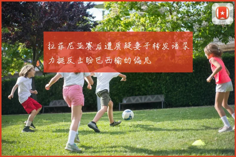 拉菲尼亚赛后遭质疑妻子转发语录力挺反击盼巴西输的偏见