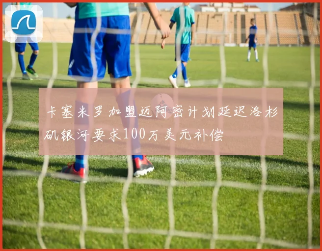 卡塞米罗加盟迈阿密计划延迟洛杉矶银河要求100万美元补偿