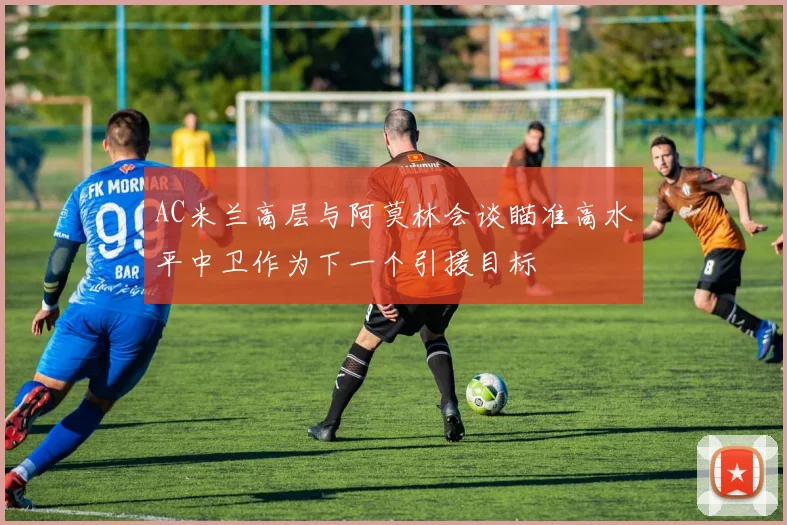 AC米兰高层与阿莫林会谈瞄准高水平中卫作为下一个引援目标
