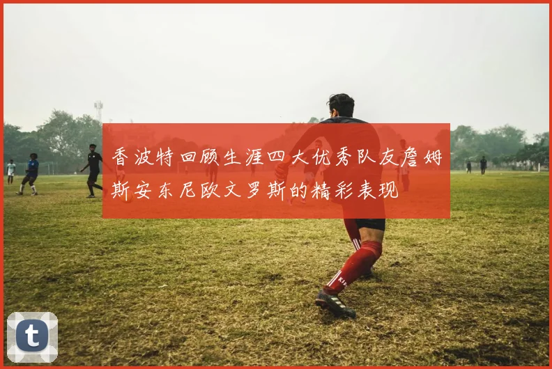 香波特回顾生涯四大优秀队友詹姆斯安东尼欧文罗斯的精彩表现
