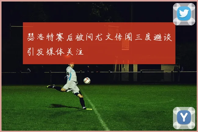 瑟洛特赛后被问尤文传闻三度避谈引发媒体关注