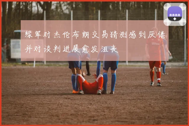 绿军对杰伦布朗交易猜测感到厌倦并对谈判进展愈发沮丧