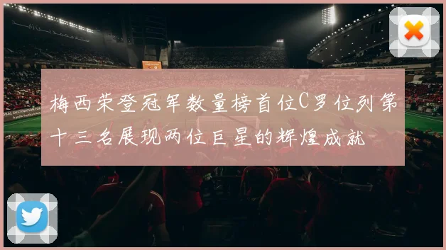 梅西荣登冠军数量榜首位C罗位列第十三名展现两位巨星的辉煌成就