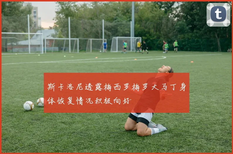 斯卡洛尼透露梅西罗梅罗大马丁身体恢复情况积极向好