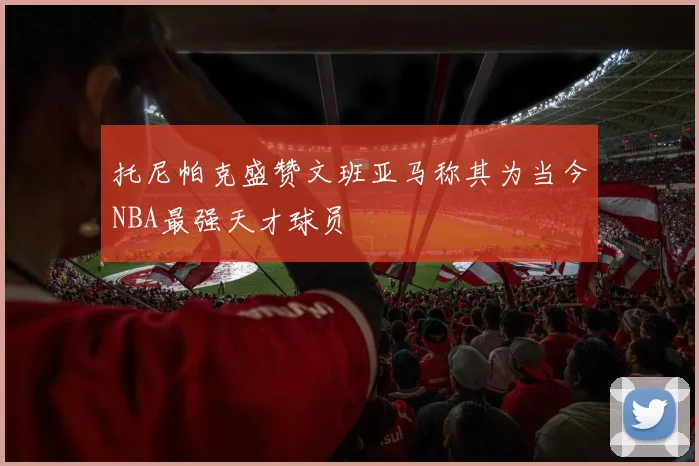 托尼帕克盛赞文班亚马称其为当今NBA最强天才球员